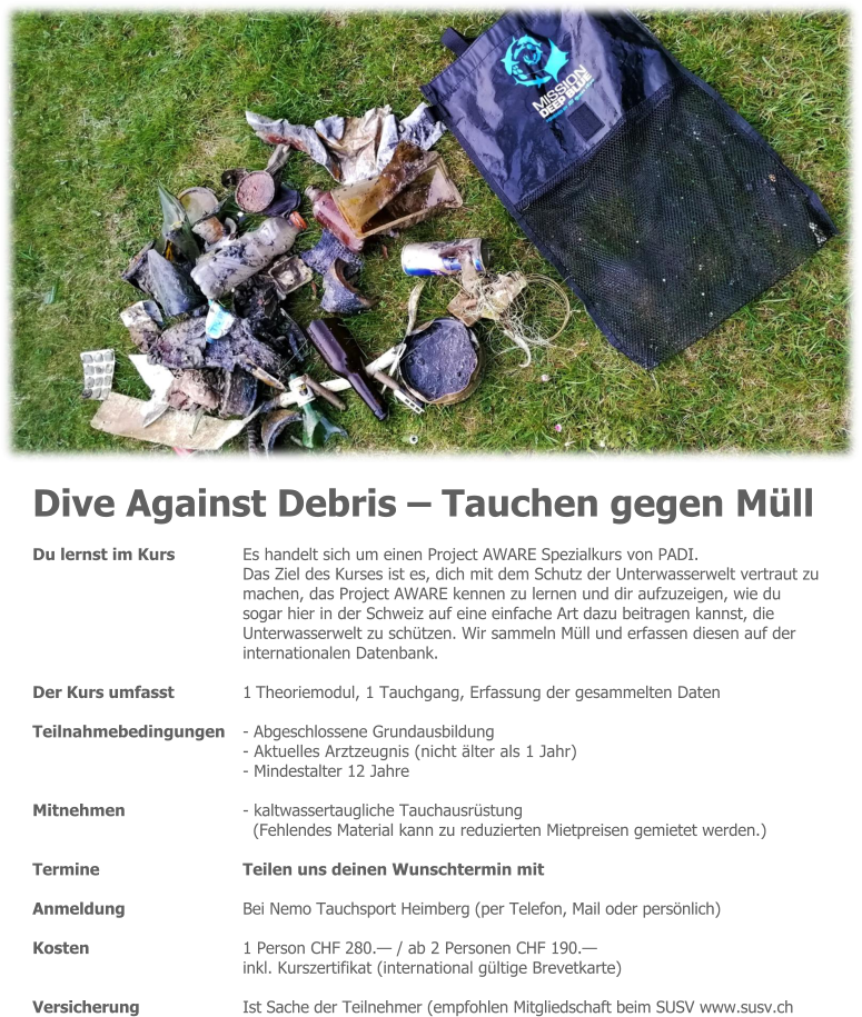 Dive Against Debris – Tauchen gegen Müll Du lernst im Kurs 	Es handelt sich um einen Project AWARE Spezialkurs von PADI. Das Ziel des Kurses ist es, dich mit dem Schutz der Unterwasserwelt vertraut zu machen, das Project AWARE kennen zu lernen und dir aufzuzeigen, wie du  sogar hier in der Schweiz auf eine einfache Art dazu beitragen kannst, die  Unterwasserwelt zu schützen. Wir sammeln Müll und erfassen diesen auf der internationalen Datenbank.  Der Kurs umfasst 	1 Theoriemodul, 1 Tauchgang, Erfassung der gesammelten Daten  Teilnahmebedingungen 	- Abgeschlossene Grundausbildung - Aktuelles Arztzeugnis (nicht älter als 1 Jahr) - Mindestalter 12 Jahre  Mitnehmen 	- kaltwassertaugliche Tauchausrüstung (Fehlendes Material kann zu reduzierten Mietpreisen gemietet werden.)  Termine 	Teilen uns deinen Wunschtermin mit  Anmeldung 	Bei Nemo Tauchsport Heimberg (per Telefon, Mail oder persönlich)  Kosten 	1 Person CHF 280.— / ab 2 Personen CHF 190.— inkl. Kurszertifikat (international gültige Brevetkarte)  Versicherung 	Ist Sache der Teilnehmer (empfohlen Mitgliedschaft beim SUSV www.susv.ch