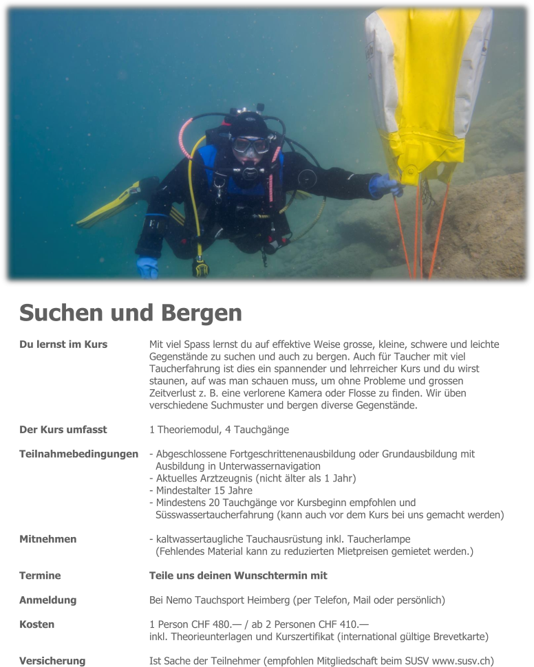 Suchen und Bergen Du lernst im Kurs 	Mit viel Spass lernst du auf effektive Weise grosse, kleine, schwere und leichte Gegenstände zu suchen und auch zu bergen. Auch für Taucher mit viel Taucherfahrung ist dies ein spannender und lehrreicher Kurs und du wirst  staunen, auf was man schauen muss, um ohne Probleme und grossen  Zeitverlust z. B. eine verlorene Kamera oder Flosse zu finden. Wir üben verschiedene Suchmuster und bergen diverse Gegenstände.  Der Kurs umfasst 	1 Theoriemodul, 4 Tauchgänge  Teilnahmebedingungen 	- Abgeschlossene Fortgeschrittenenausbildung oder Grundausbildung mit Ausbildung in Unterwassernavigation - Aktuelles Arztzeugnis (nicht älter als 1 Jahr) - Mindestalter 15 Jahre - Mindestens 20 Tauchgänge vor Kursbeginn empfohlen und Süsswassertaucherfahrung (kann auch vor dem Kurs bei uns gemacht werden)  Mitnehmen - kaltwassertaugliche Tauchausrüstung inkl. Taucherlampe (Fehlendes Material kann zu reduzierten Mietpreisen gemietet werden.)  Termine 	Teile uns deinen Wunschtermin mit  Anmeldung 	Bei Nemo Tauchsport Heimberg (per Telefon, Mail oder persönlich)  Kosten 	1 Person CHF 480.— / ab 2 Personen CHF 410.— inkl. Theorieunterlagen und Kurszertifikat (international gültige Brevetkarte)  Versicherung 	Ist Sache der Teilnehmer (empfohlen Mitgliedschaft beim SUSV www.susv.ch)