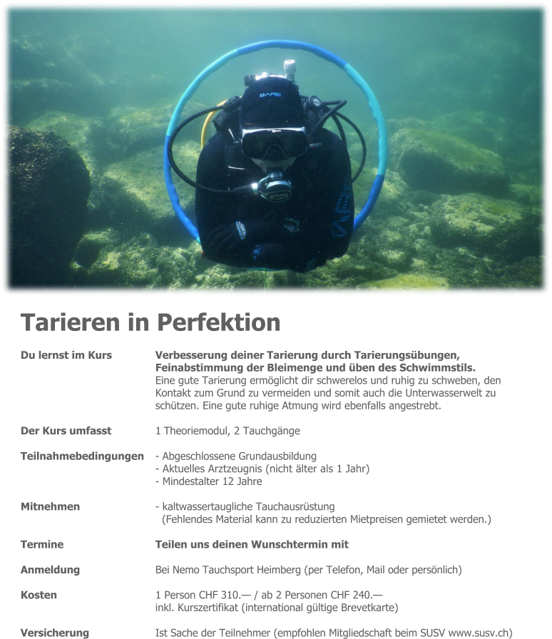 Tarieren in Perfektion Du lernst im Kurs 	Verbesserung deiner Tarierung durch Tarierungsübungen, Feinabstimmung der Bleimenge und üben des Schwimmstils. Eine gute Tarierung ermöglicht dir schwerelos und ruhig zu schweben, den  Kontakt zum Grund zu vermeiden und somit auch die Unterwasserwelt zu schützen. Eine gute ruhige Atmung wird ebenfalls angestrebt.  Der Kurs umfasst 	1 Theoriemodul, 2 Tauchgänge  Teilnahmebedingungen 	- Abgeschlossene Grundausbildung - Aktuelles Arztzeugnis (nicht älter als 1 Jahr) - Mindestalter 12 Jahre  Mitnehmen 	- kaltwassertaugliche Tauchausrüstung (Fehlendes Material kann zu reduzierten Mietpreisen gemietet werden.)  Termine 	Teilen uns deinen Wunschtermin mit  Anmeldung 	Bei Nemo Tauchsport Heimberg (per Telefon, Mail oder persönlich)  Kosten 	1 Person CHF 310.— / ab 2 Personen CHF 240.— inkl. Kurszertifikat (international gültige Brevetkarte)  Versicherung 	Ist Sache der Teilnehmer (empfohlen Mitgliedschaft beim SUSV www.susv.ch)