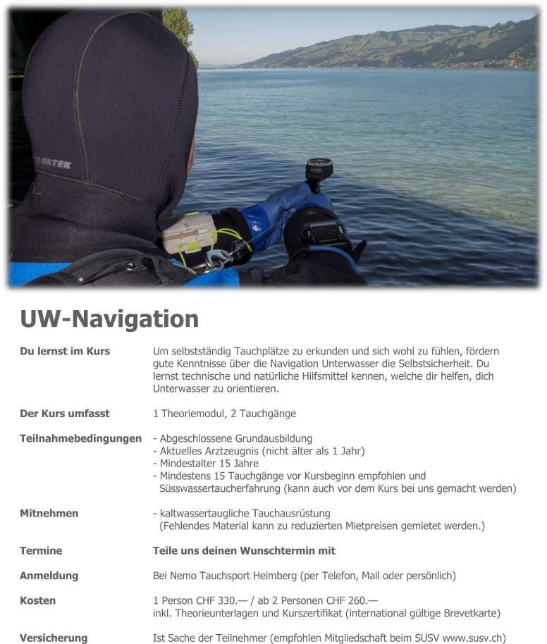 UW-Navigation Du lernst im Kurs 	Um selbstständig Tauchplätze zu erkunden und sich wohl zu fühlen, fördern gute Kenntnisse über die Navigation Unterwasser die Selbstsicherheit. Du lernst technische und natürliche Hilfsmittel kennen, welche dir helfen, dich Unterwasser zu orientieren.  Der Kurs umfasst 	1 Theoriemodul, 2 Tauchgänge  Teilnahmebedingungen 	- Abgeschlossene Grundausbildung - Aktuelles Arztzeugnis (nicht älter als 1 Jahr) - Mindestalter 15 Jahre - Mindestens 15 Tauchgänge vor Kursbeginn empfohlen und Süsswassertaucherfahrung (kann auch vor dem Kurs bei uns gemacht werden)  Mitnehmen - kaltwassertaugliche Tauchausrüstung (Fehlendes Material kann zu reduzierten Mietpreisen gemietet werden.)  Termine 	Teile uns deinen Wunschtermin mit  Anmeldung 	Bei Nemo Tauchsport Heimberg (per Telefon, Mail oder persönlich)  Kosten 	1 Person CHF 330.— / ab 2 Personen CHF 260.— inkl. Theorieunterlagen und Kurszertifikat (international gültige Brevetkarte)  Versicherung 	Ist Sache der Teilnehmer (empfohlen Mitgliedschaft beim SUSV www.susv.ch)