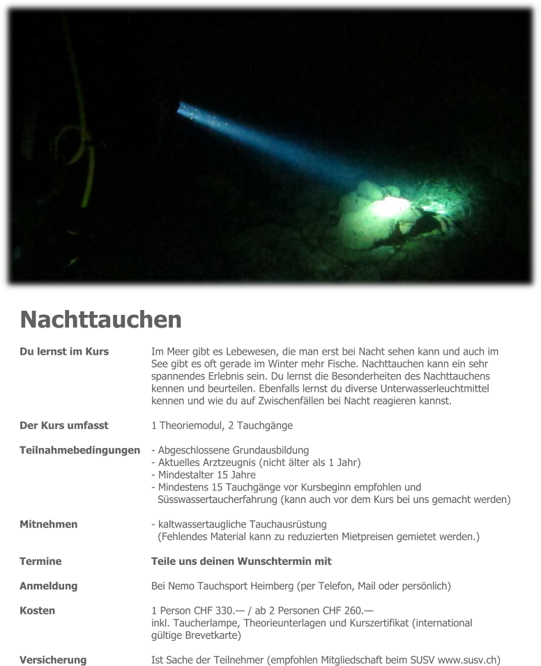 Nachttauchen Du lernst im Kurs 	Im Meer gibt es Lebewesen, die man erst bei Nacht sehen kann und auch im See gibt es oft gerade im Winter mehr Fische. Nachttauchen kann ein sehr spannendes Erlebnis sein. Du lernst die Besonderheiten des Nachttauchens  kennen und beurteilen. Ebenfalls lernst du diverse Unterwasserleuchtmittel kennen und wie du auf Zwischenfällen bei Nacht reagieren kannst.  Der Kurs umfasst 	1 Theoriemodul, 2 Tauchgänge  Teilnahmebedingungen 	- Abgeschlossene Grundausbildung - Aktuelles Arztzeugnis (nicht älter als 1 Jahr) - Mindestalter 15 Jahre - Mindestens 15 Tauchgänge vor Kursbeginn empfohlen und Süsswassertaucherfahrung (kann auch vor dem Kurs bei uns gemacht werden)  Mitnehmen - kaltwassertaugliche Tauchausrüstung (Fehlendes Material kann zu reduzierten Mietpreisen gemietet werden.)  Termine 	Teile uns deinen Wunschtermin mit  Anmeldung 	Bei Nemo Tauchsport Heimberg (per Telefon, Mail oder persönlich)  Kosten 	1 Person CHF 330.— / ab 2 Personen CHF 260.— inkl. Taucherlampe, Theorieunterlagen und Kurszertifikat (international gültige Brevetkarte)  Versicherung 	Ist Sache der Teilnehmer (empfohlen Mitgliedschaft beim SUSV www.susv.ch)