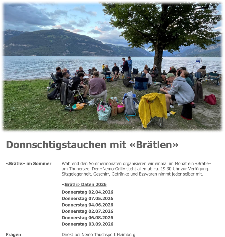 Donnschtigstauchen mit «Brätlen» «Brätle» im Sommer 	Während den Sommermonaten organisieren wir einmal im Monat ein «Brätle» am Thunersee. Der «Nemo-Grill» steht allen ab ca. 19.30 Uhr zur Verfügung. Sitzgelegenheit, Geschirr, Getränke und Esswaren nimmt jeder selber mit.   «Brätli» Daten 2026  Donnerstag 02.04.2026 Donnerstag 07.05.2026 Donnerstag 04.06.2026 Donnerstag 02.07.2026 Donnerstag 06.08.2026 Donnerstag 03.09.2026  Fragen 	Direkt bei Nemo Tauchsport Heimberg