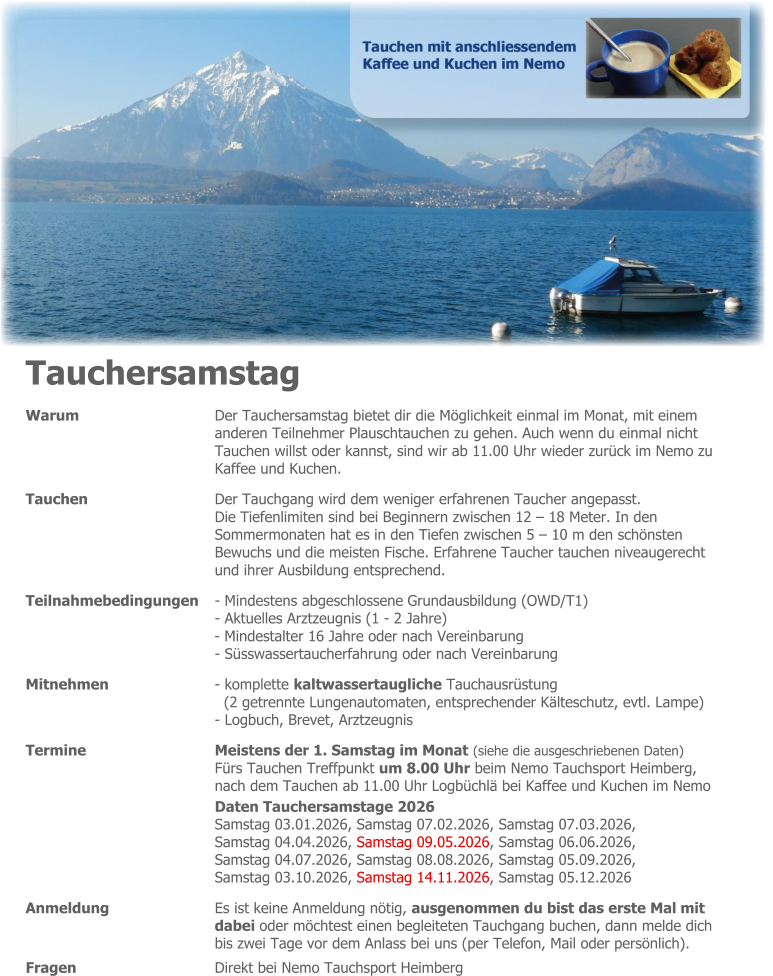 Tauchersamstag Warum 	Der Tauchersamstag bietet dir die Möglichkeit einmal im Monat, mit einem anderen Teilnehmer Plauschtauchen zu gehen. Auch wenn du einmal nicht Tauchen willst oder kannst, sind wir ab 11.00 Uhr wieder zurück im Nemo zu Kaffee und Kuchen. Tauchen 	Der Tauchgang wird dem weniger erfahrenen Taucher angepasst. Die Tiefenlimiten sind bei Beginnern zwischen 12 – 18 Meter. In den Sommermonaten hat es in den Tiefen zwischen 5 – 10 m den schönsten  Bewuchs und die meisten Fische. Erfahrene Taucher tauchen niveaugerecht und ihrer Ausbildung entsprechend. Teilnahmebedingungen 	- Mindestens abgeschlossene Grundausbildung (OWD/T1) - Aktuelles Arztzeugnis (1 - 2 Jahre) - Mindestalter 16 Jahre oder nach Vereinbarung - Süsswassertaucherfahrung oder nach Vereinbarung Mitnehmen 	- komplette kaltwassertaugliche Tauchausrüstung (2 getrennte Lungenautomaten, entsprechender Kälteschutz, evtl. Lampe) - Logbuch, Brevet, Arztzeugnis Termine 	Meistens der 1. Samstag im Monat (siehe die ausgeschriebenen Daten) Fürs Tauchen Treffpunkt um 8.00 Uhr beim Nemo Tauchsport Heimberg, nach dem Tauchen ab 11.00 Uhr Logbüchlä bei Kaffee und Kuchen im Nemo  Daten Tauchersamstage 2026 Samstag 03.01.2026, Samstag 07.02.2026, Samstag 07.03.2026, Samstag 04.04.2026, Samstag 09.05.2026, Samstag 06.06.2026, Samstag 04.07.2026, Samstag 08.08.2026, Samstag 05.09.2026, Samstag 03.10.2026, Samstag 14.11.2026, Samstag 05.12.2026 Anmeldung 	Es ist keine Anmeldung nötig, ausgenommen du bist das erste Mal mit dabei oder möchtest einen begleiteten Tauchgang buchen, dann melde dich bis zwei Tage vor dem Anlass bei uns (per Telefon, Mail oder persönlich). Fragen 	Direkt bei Nemo Tauchsport Heimberg